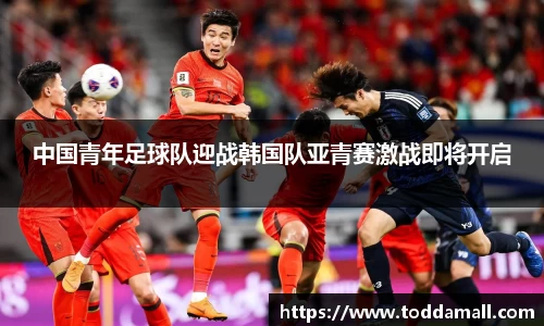 中国青年足球队迎战韩国队亚青赛激战即将开启